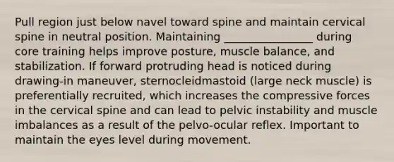 Pull region just below navel toward spine and maintain cervical spine in neutral position. Maintaining ________________ during core training helps improve posture, muscle balance, and stabilization. If forward protruding head is noticed during drawing-in maneuver, sternocleidmastoid (large neck muscle) is preferentially recruited, which increases the compressive forces in the cervical spine and can lead to pelvic instability and muscle imbalances as a result of the pelvo-ocular reflex. Important to maintain the eyes level during movement.