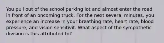 You pull out of the school parking lot and almost enter the road in front of an oncoming truck. For the next several minutes, you experience an increase in your breathing rate, heart rate, blood pressure, and vision sensitivit. What aspect of the sympathetic division is this attributed to?