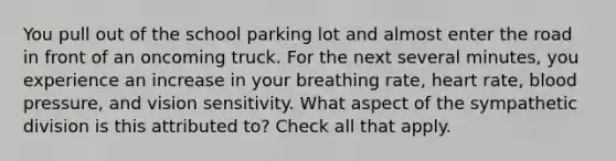 You pull out of the school parking lot and almost enter the road in front of an oncoming truck. For the next several minutes, you experience an increase in your breathing rate, heart rate, blood pressure, and vision sensitivity. What aspect of the sympathetic division is this attributed to? Check all that apply.