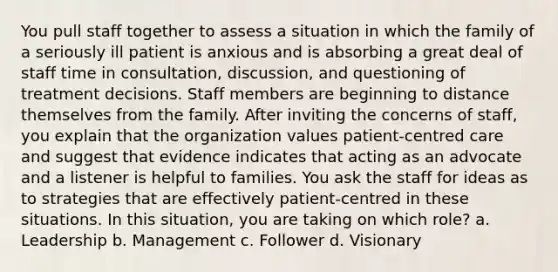 You pull staff together to assess a situation in which the family of a seriously ill patient is anxious and is absorbing a great deal of staff time in consultation, discussion, and questioning of treatment decisions. Staff members are beginning to distance themselves from the family. After inviting the concerns of staff, you explain that the organization values patient-centred care and suggest that evidence indicates that acting as an advocate and a listener is helpful to families. You ask the staff for ideas as to strategies that are effectively patient-centred in these situations. In this situation, you are taking on which role? a. Leadership b. Management c. Follower d. Visionary