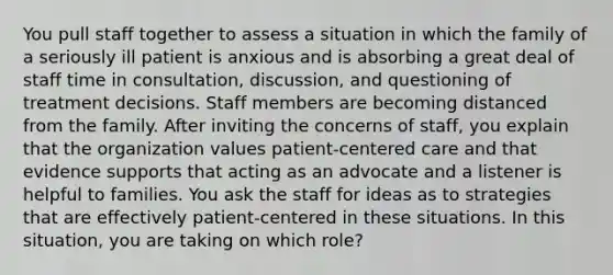 You pull staff together to assess a situation in which the family of a seriously ill patient is anxious and is absorbing a great deal of staff time in consultation, discussion, and questioning of treatment decisions. Staff members are becoming distanced from the family. After inviting the concerns of staff, you explain that the organization values patient-centered care and that evidence supports that acting as an advocate and a listener is helpful to families. You ask the staff for ideas as to strategies that are effectively patient-centered in these situations. In this situation, you are taking on which role?