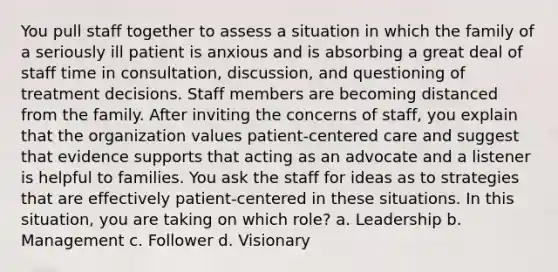 You pull staff together to assess a situation in which the family of a seriously ill patient is anxious and is absorbing a great deal of staff time in consultation, discussion, and questioning of treatment decisions. Staff members are becoming distanced from the family. After inviting the concerns of staff, you explain that the organization values patient-centered care and suggest that evidence supports that acting as an advocate and a listener is helpful to families. You ask the staff for ideas as to strategies that are effectively patient-centered in these situations. In this situation, you are taking on which role? a. Leadership b. Management c. Follower d. Visionary