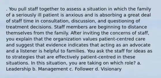 . You pull staff together to assess a situation in which the family of a seriously ill patient is anxious and is absorbing a great deal of staff time in consultation, discussion, and questioning of treatment decisions. Staff members are beginning to distance themselves from the family. After inviting the concerns of staff, you explain that the organization values patient-centred care and suggest that evidence indicates that acting as an advocate and a listener is helpful to families. You ask the staff for ideas as to strategies that are effectively patient-centred in these situations. In this situation, you are taking on which role? a. Leadership b. Management c. Follower d. Visionary