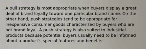 A pull strategy is most appropriate when buyers display a great deal of brand loyalty toward one particular brand name. On the other hand, push strategies tend to be appropriate for inexpensive consumer goods characterized by buyers who are not brand loyal. A push strategy is also suited to industrial products because potential buyers usually need to be informed about a product's special features and benefits.