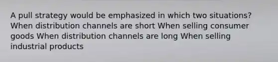 A pull strategy would be emphasized in which two situations? When distribution channels are short When selling consumer goods When distribution channels are long When selling industrial products