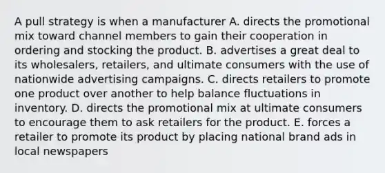 A pull strategy is when a manufacturer A. directs the promotional mix toward channel members to gain their cooperation in ordering and stocking the product. B. advertises a great deal to its wholesalers, retailers, and ultimate consumers with the use of nationwide advertising campaigns. C. directs retailers to promote one product over another to help balance fluctuations in inventory. D. directs the promotional mix at ultimate consumers to encourage them to ask retailers for the product. E. forces a retailer to promote its product by placing national brand ads in local newspapers