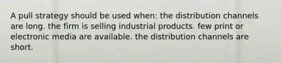 A pull strategy should be used when: the distribution channels are long. the firm is selling industrial products. few print or electronic media are available. the distribution channels are short.