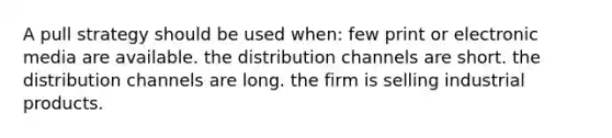 A pull strategy should be used when: few print or electronic media are available. the distribution channels are short. the distribution channels are long. the firm is selling industrial products.