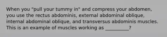 When you "pull your tummy in" and compress your abdomen, you use the rectus abdominis, external abdominal oblique, internal abdominal oblique, and transversus abdominis muscles. This is an example of muscles working as __________?
