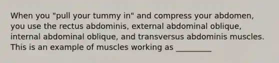 When you "pull your tummy in" and compress your abdomen, you use the rectus abdominis, external abdominal oblique, internal abdominal oblique, and transversus abdominis muscles. This is an example of muscles working as _________