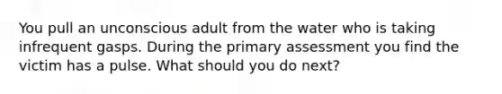 You pull an unconscious adult from the water who is taking infrequent gasps. During the primary assessment you find the victim has a pulse. What should you do next?