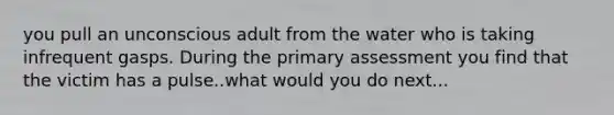 you pull an unconscious adult from the water who is taking infrequent gasps. During the primary assessment you find that the victim has a pulse..what would you do next...