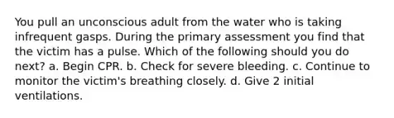 You pull an unconscious adult from the water who is taking infrequent gasps. During the primary assessment you find that the victim has a pulse. Which of the following should you do next? a. Begin CPR. b. Check for severe bleeding. c. Continue to monitor the victim's breathing closely. d. Give 2 initial ventilations.