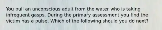 You pull an unconscious adult from the water who is taking infrequent gasps, During the primary assessment you find the victim has a pulse. Which of the following should you do next?