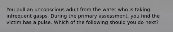 You pull an unconscious adult from the water who is taking infrequent gasps. During the primary assessment, you find the victim has a pulse. Which of the following should you do next?