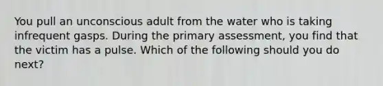 You pull an unconscious adult from the water who is taking infrequent gasps. During the primary assessment, you find that the victim has a pulse. Which of the following should you do next?