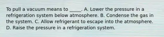 To pull a vacuum means to _____. A. Lower the pressure in a refrigeration system below atmosphere. B. Condense the gas in the system. C. Allow refrigerant to escape into the atmosphere. D. Raise the pressure in a refrigeration system.