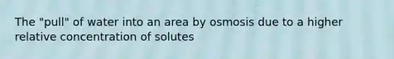 The "pull" of water into an area by osmosis due to a higher relative concentration of solutes