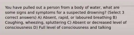 You have pulled out a person from a body of water, what are some signs and symptoms for a suspected drowning? (Select 3 correct answers) A) Absent, rapid, or laboured breathing B) Coughing, wheezing, spluttering C) Absent or decreased level of consciousness D) Full level of consciousness and talking