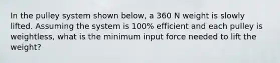 In the pulley system shown below, a 360 N weight is slowly lifted. Assuming the system is 100% efficient and each pulley is weightless, what is the minimum input force needed to lift the weight?