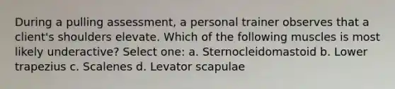 During a pulling assessment, a personal trainer observes that a client's shoulders elevate. Which of the following muscles is most likely underactive? Select one: a. Sternocleidomastoid b. Lower trapezius c. Scalenes d. Levator scapulae