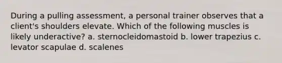 During a pulling assessment, a personal trainer observes that a client's shoulders elevate. Which of the following muscles is likely underactive? a. sternocleidomastoid b. lower trapezius c. levator scapulae d. scalenes