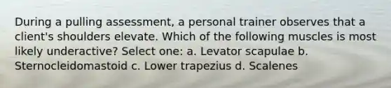 During a pulling assessment, a personal trainer observes that a client's shoulders elevate. Which of the following muscles is most likely underactive? Select one: a. Levator scapulae b. Sternocleidomastoid c. Lower trapezius d. Scalenes