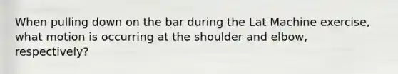 When pulling down on the bar during the Lat Machine exercise, what motion is occurring at the shoulder and elbow, respectively?