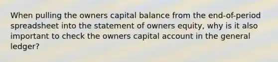 When pulling the owners capital balance from the end-of-period spreadsheet into the statement of owners equity, why is it also important to check the owners capital account in the general ledger?