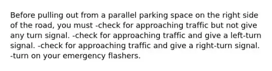 Before pulling out from a parallel parking space on the right side of the road, you must -check for approaching traffic but not give any turn signal. -check for approaching traffic and give a left-turn signal. -check for approaching traffic and give a right-turn signal. -turn on your emergency flashers.