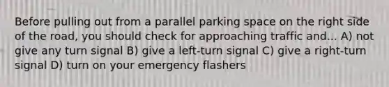 Before pulling out from a parallel parking space on the right side of the road, you should check for approaching traffic and... A) not give any turn signal B) give a left-turn signal C) give a right-turn signal D) turn on your emergency flashers