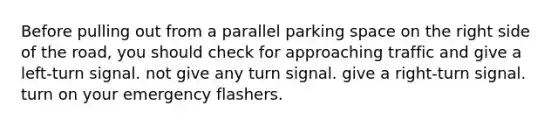 Before pulling out from a parallel parking space on the right side of the road, you should check for approaching traffic and give a left-turn signal. not give any turn signal. give a right-turn signal. turn on your emergency flashers.