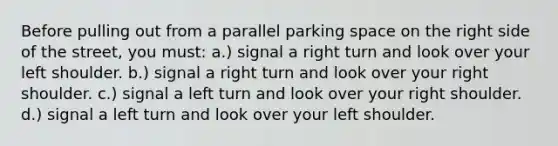 Before pulling out from a parallel parking space on the right side of the street, you must: a.) signal a right turn and look over your left shoulder. b.) signal a right turn and look over your right shoulder. c.) signal a left turn and look over your right shoulder. d.) signal a left turn and look over your left shoulder.