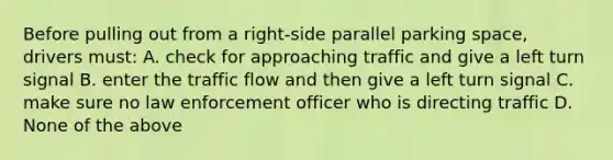 Before pulling out from a right-side parallel parking space, drivers must: A. check for approaching traffic and give a left turn signal B. enter the traffic flow and then give a left turn signal C. make sure no law enforcement officer who is directing traffic D. None of the above