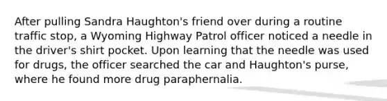 After pulling Sandra Haughton's friend over during a routine traffic stop, a Wyoming Highway Patrol officer noticed a needle in the driver's shirt pocket. Upon learning that the needle was used for drugs, the officer searched the car and Haughton's purse, where he found more drug paraphernalia.