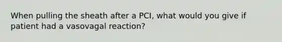 When pulling the sheath after a PCI, what would you give if patient had a vasovagal reaction?