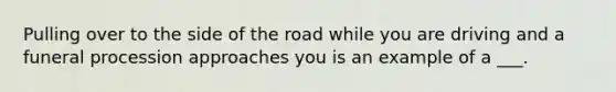 Pulling over to the side of the road while you are driving and a funeral procession approaches you is an example of a ___.