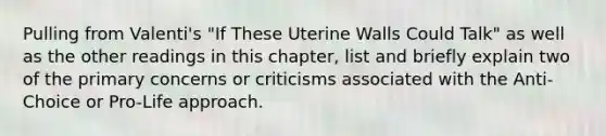 Pulling from Valenti's "If These Uterine Walls Could Talk" as well as the other readings in this chapter, list and briefly explain two of the primary concerns or criticisms associated with the Anti-Choice or Pro-Life approach.