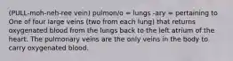 (PULL-moh-neh-ree vein) pulmon/o = lungs -ary = pertaining to One of four large veins (two from each lung) that returns oxygenated blood from the lungs back to the left atrium of the heart. The pulmonary veins are the only veins in the body to carry oxygenated blood.