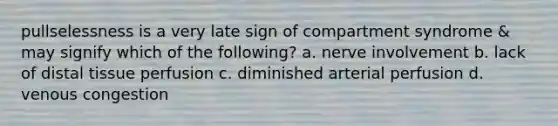 pullselessness is a very late sign of compartment syndrome & may signify which of the following? a. nerve involvement b. lack of distal tissue perfusion c. diminished arterial perfusion d. venous congestion