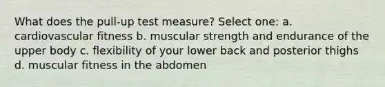 What does the pull-up test measure? Select one: a. cardiovascular fitness b. muscular strength and endurance of the upper body c. flexibility of your lower back and posterior thighs d. muscular fitness in the abdomen