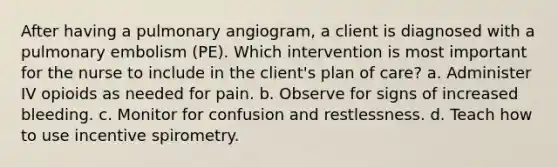 After having a pulmonary angiogram, a client is diagnosed with a pulmonary embolism (PE). Which intervention is most important for the nurse to include in the client's plan of care? a. Administer IV opioids as needed for pain. b. Observe for signs of increased bleeding. c. Monitor for confusion and restlessness. d. Teach how to use incentive spirometry.