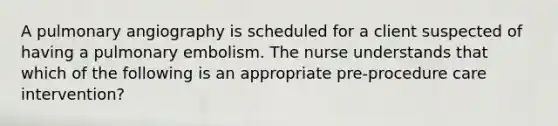 A pulmonary angiography is scheduled for a client suspected of having a pulmonary embolism. The nurse understands that which of the following is an appropriate pre-procedure care intervention?