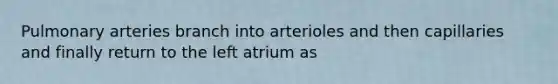 Pulmonary arteries branch into arterioles and then capillaries and finally return to the left atrium as