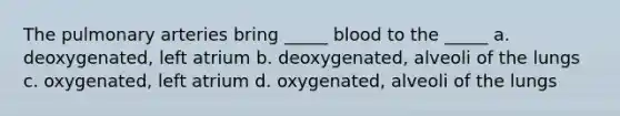 The pulmonary arteries bring _____ blood to the _____ a. deoxygenated, left atrium b. deoxygenated, alveoli of the lungs c. oxygenated, left atrium d. oxygenated, alveoli of the lungs