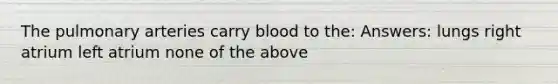 The pulmonary arteries carry blood to the: Answers: lungs right atrium left atrium none of the above