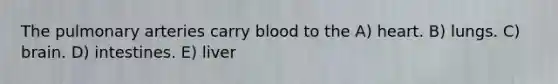 The pulmonary arteries carry blood to the A) heart. B) lungs. C) brain. D) intestines. E) liver
