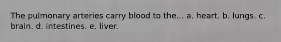 The pulmonary arteries carry blood to the... a. heart. b. lungs. c. brain. d. intestines. e. liver.