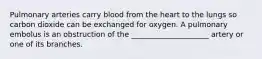 Pulmonary arteries carry blood from the heart to the lungs so carbon dioxide can be exchanged for oxygen. A pulmonary embolus is an obstruction of the _____________________ artery or one of its branches.