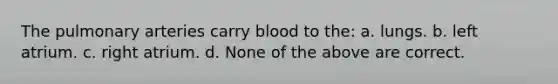 The pulmonary arteries carry blood to the: a. lungs. b. left atrium. c. right atrium. d. None of the above are correct.